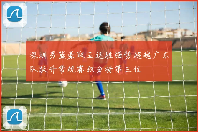 深圳男篮豪取五连胜强势超越广东队跃升常规赛积分榜第三位