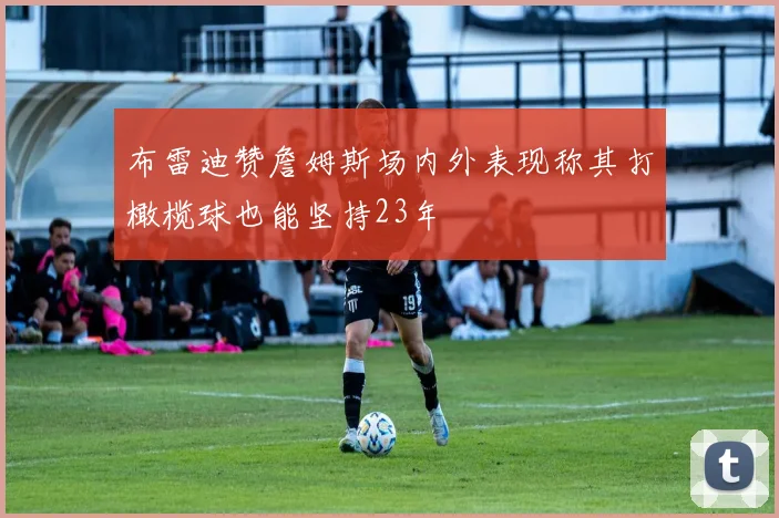 布雷迪赞詹姆斯场内外表现称其打橄榄球也能坚持23年