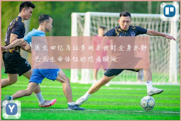 医生回忆马拉多纳去世时全身水肿已无生命体征的悲痛瞬间