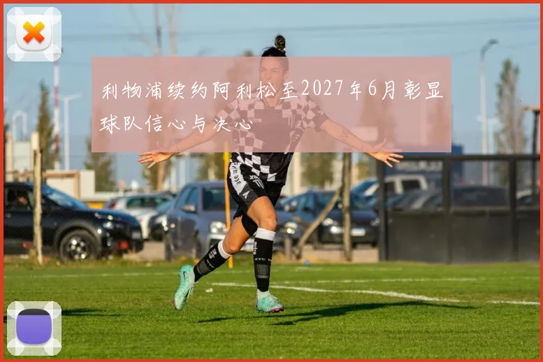 利物浦续约阿利松至2027年6月彰显球队信心与决心