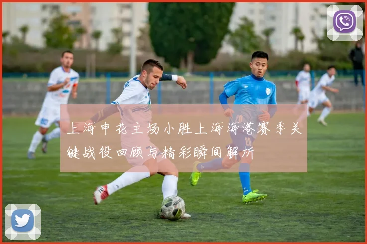 上海申花主场小胜上海海港赛季关键战役回顾与精彩瞬间解析