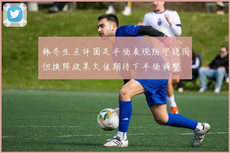 韩乔生点评国足半场表现防守稳固但换阵效果欠佳期待下半场调整