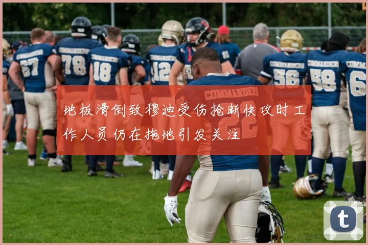 地板滑倒致穆迪受伤抢断快攻时工作人员仍在拖地引发关注