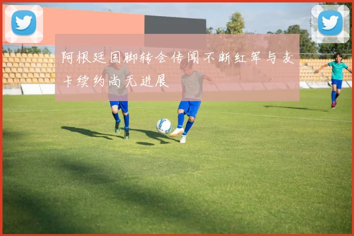 阿根廷国脚转会传闻不断红军与麦卡续约尚无进展