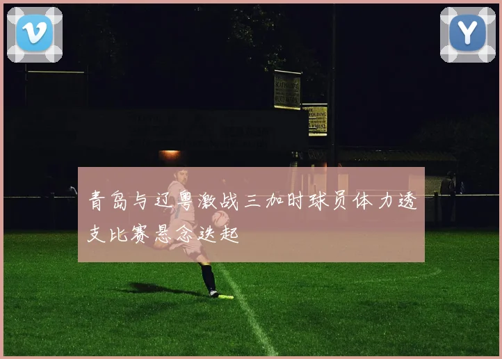 青岛与辽粤激战三加时球员体力透支比赛悬念迭起