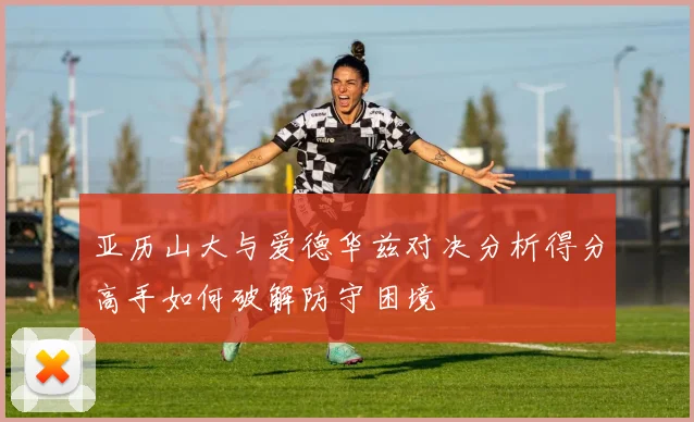 亚历山大与爱德华兹对决分析得分高手如何破解防守困境