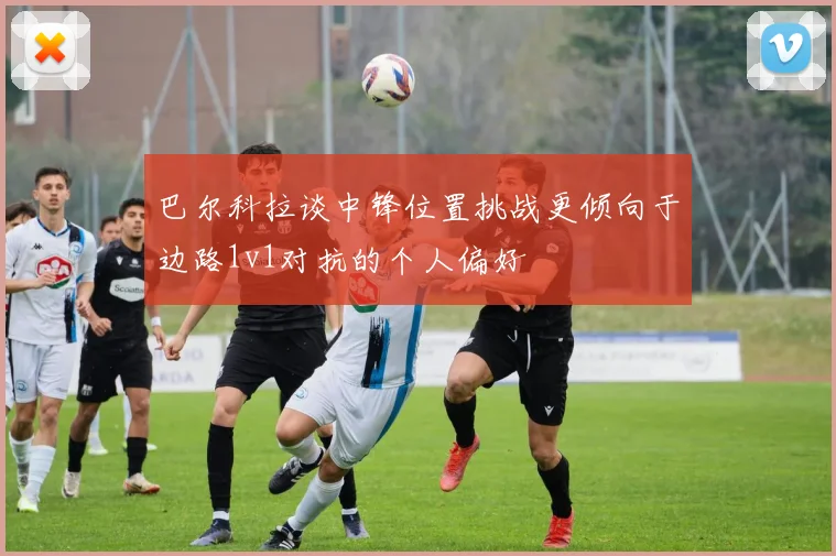 巴尔科拉谈中锋位置挑战更倾向于边路1v1对抗的个人偏好